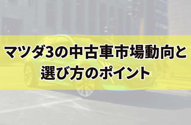 マツダ3の中古車市場動向と選び方のポイント