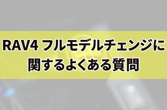 RAV4 フルモデルチェンジに関するよくある質問